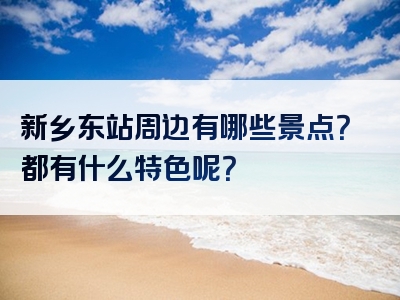 新乡东站周边有哪些景点？都有什么特色呢？