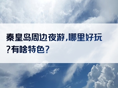 秦皇岛周边夜游，哪里好玩？有啥特色？
