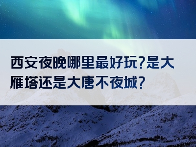 西安夜晚哪里最好玩？是大雁塔还是大唐不夜城？