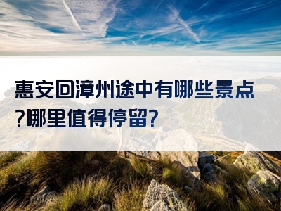 惠安回漳州途中有哪些景点？哪里值得停留？