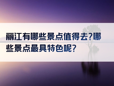 丽江有哪些景点值得去？哪些景点最具特色呢？