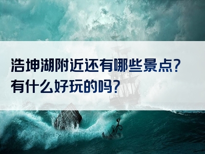 浩坤湖附近还有哪些景点？有什么好玩的吗？