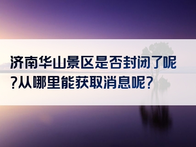 济南华山景区是否封闭了呢？从哪里能获取消息呢？