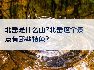 北岳是什么山？北岳这个景点有哪些特色？