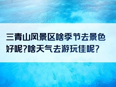 三青山风景区啥季节去景色好呢？啥天气去游玩佳呢？