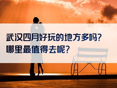 武汉四月好玩的地方多吗？哪里最值得去呢？