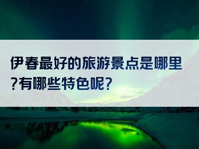 伊春最好的旅游景点是哪里？有哪些特色呢？