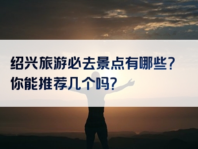 绍兴旅游必去景点有哪些？你能推荐几个吗？