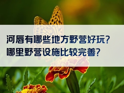 河唇有哪些地方野营好玩？哪里野营设施比较完善？