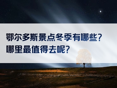 鄂尔多斯景点冬季有哪些？哪里最值得去呢？