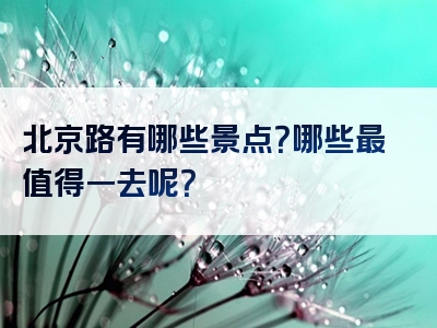 北京路有哪些景点？哪些最值得一去呢？