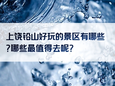 上饶铅山好玩的景区有哪些？哪些最值得去呢？