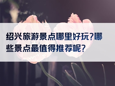 绍兴旅游景点哪里好玩？哪些景点最值得推荐呢？