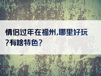 情侣过年在福州，哪里好玩？有啥特色？