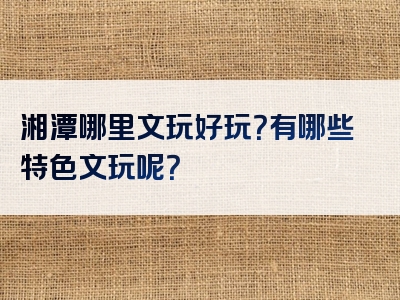 湘潭哪里文玩好玩？有哪些特色文玩呢？