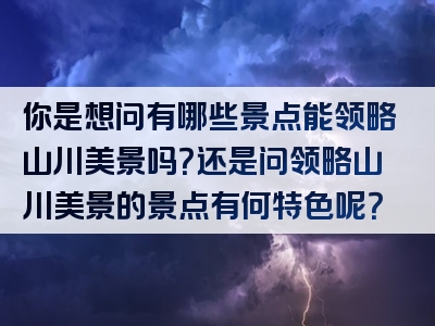 你是想问有哪些景点能领略山川美景吗？还是问领略山川美景的景点有何特色呢？