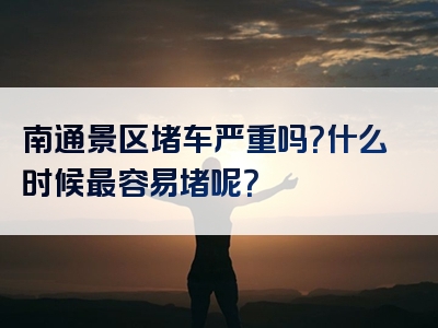 南通景区堵车严重吗？什么时候最容易堵呢？