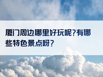 厦门周边哪里好玩呢？有哪些特色景点呀？
