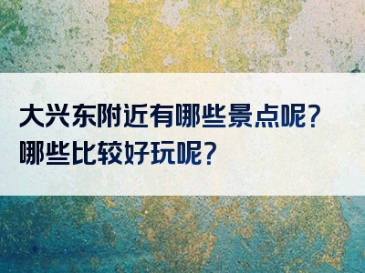 大兴东附近有哪些景点呢？哪些比较好玩呢？