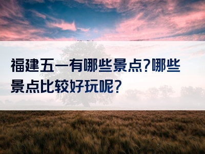 福建五一有哪些景点？哪些景点比较好玩呢？