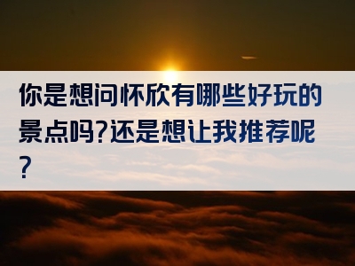 你是想问怀欣有哪些好玩的景点吗？还是想让我推荐呢？