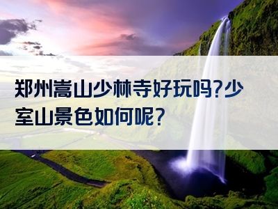 郑州嵩山少林寺好玩吗？少室山景色如何呢？