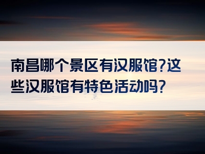南昌哪个景区有汉服馆？这些汉服馆有特色活动吗？