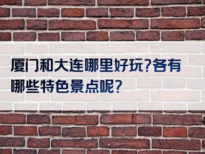 厦门和大连哪里好玩？各有哪些特色景点呢？