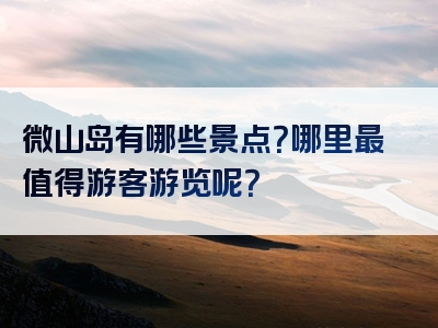 微山岛有哪些景点？哪里最值得游客游览呢？
