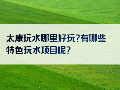 太康玩水哪里好玩？有哪些特色玩水项目呢？