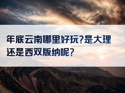 年底云南哪里好玩？是大理还是西双版纳呢？