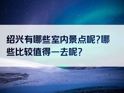 绍兴有哪些室内景点呢？哪些比较值得一去呢？