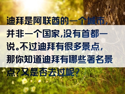 迪拜是阿联酋的一个城市，并非一个国家，没有首都一说。不过迪拜有很多景点，那你知道迪拜有哪些著名景点？又是否去过呢？