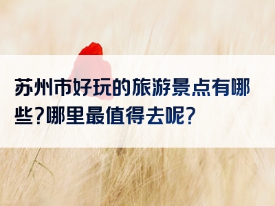 苏州市好玩的旅游景点有哪些？哪里最值得去呢？
