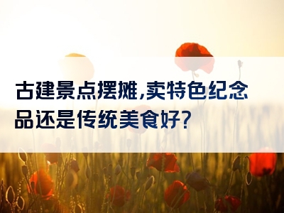 古建景点摆摊，卖特色纪念品还是传统美食好？
