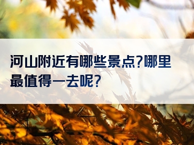 河山附近有哪些景点？哪里最值得一去呢？