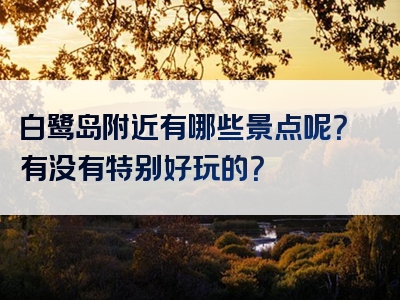 白鹭岛附近有哪些景点呢？有没有特别好玩的？