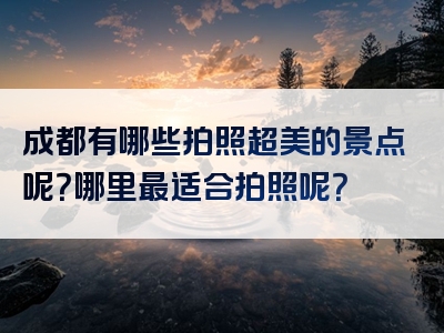 成都有哪些拍照超美的景点呢？哪里最适合拍照呢？