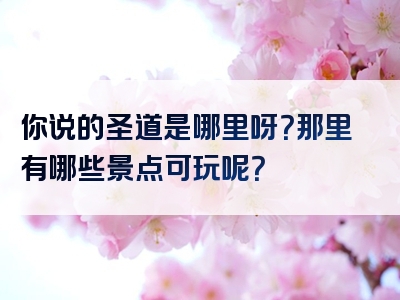 你说的圣道是哪里呀？那里有哪些景点可玩呢？