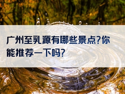 广州至乳源有哪些景点？你能推荐一下吗？