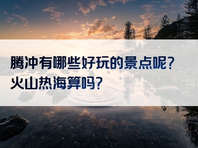 腾冲有哪些好玩的景点呢？火山热海算吗？