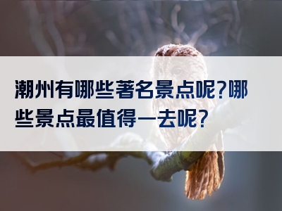 潮州有哪些著名景点呢？哪些景点最值得一去呢？