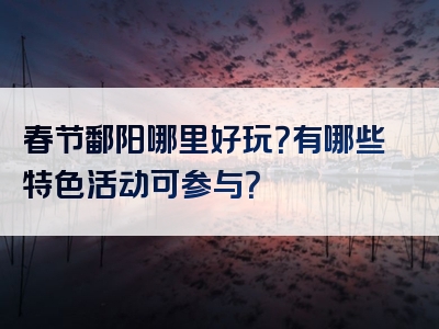春节鄱阳哪里好玩？有哪些特色活动可参与？