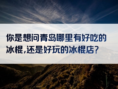 你是想问青岛哪里有好吃的冰棍，还是好玩的冰棍店？