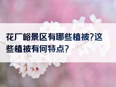 花厂峪景区有哪些植被？这些植被有何特点？
