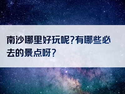 南沙哪里好玩呢？有哪些必去的景点呀？
