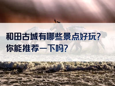 和田古城有哪些景点好玩？你能推荐一下吗？