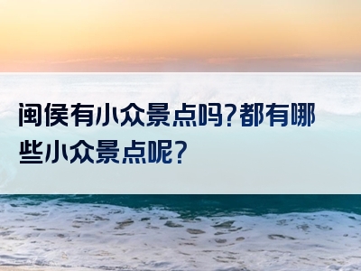 闽侯有小众景点吗？都有哪些小众景点呢？