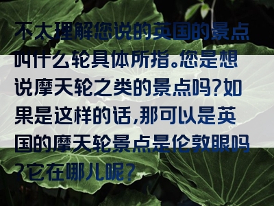 不太理解您说的英国的景点叫什么轮具体所指。您是想说摩天轮之类的景点吗？如果是这样的话，那可以是英国的摩天轮景点是伦敦眼吗？它在哪儿呢？
