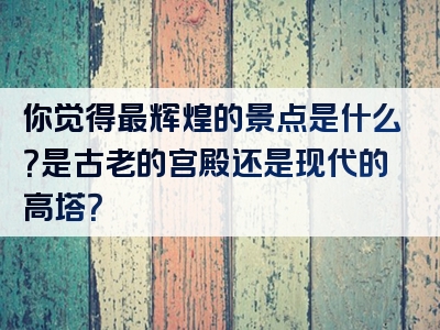 你觉得最辉煌的景点是什么？是古老的宫殿还是现代的高塔？